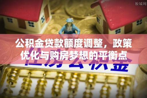 德州公积金贷款额度调整，政策优化与购房梦想的平衡点
