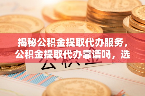 德州揭秘公积金提取代办服务，公积金提取代办靠谱吗，选择需谨慎