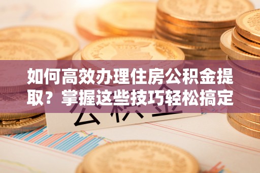 德州如何高效办理住房公积金提取？掌握这些技巧轻松搞定