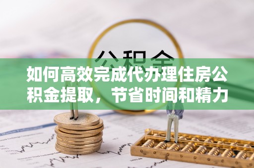 德州如何高效完成代办理住房公积金提取，节省时间和精力？