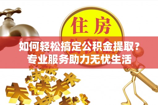 德州如何轻松搞定公积金提取？专业服务助力无忧生活