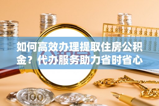 德州如何高效办理提取住房公积金？代办服务助力省时省心