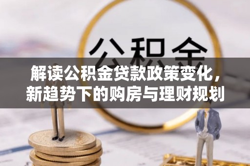 德州解读公积金贷款政策变化，新趋势下的购房与理财规划
