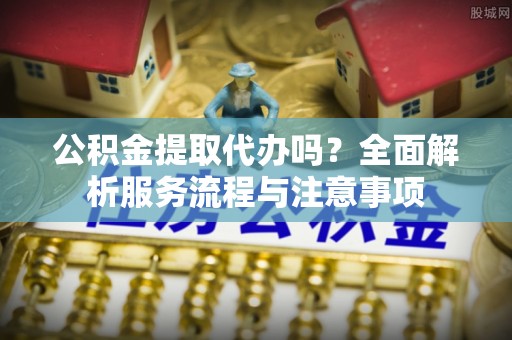 德州公积金提取代办吗？全面解析服务流程与注意事项