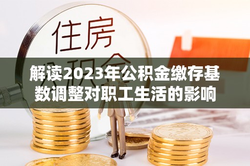 德州解读2023年公积金缴存基数调整对职工生活的影响