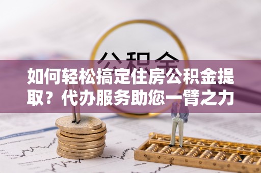 德州如何轻松搞定住房公积金提取？代办服务助您一臂之力