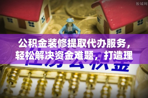 德州公积金装修提取代办服务，轻松解决资金难题，打造理想家居