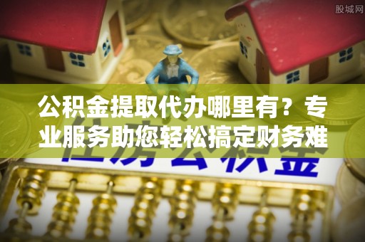 德州公积金提取代办哪里有？专业服务助您轻松搞定财务难题