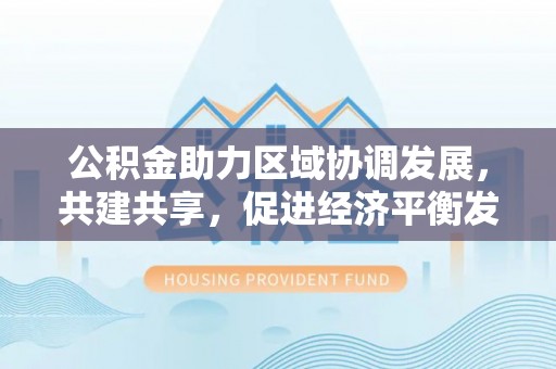 德州公积金助力区域协调发展，共建共享，促进经济平衡发展