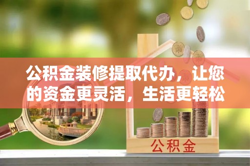 德州公积金装修提取代办，让您的资金更灵活，生活更轻松