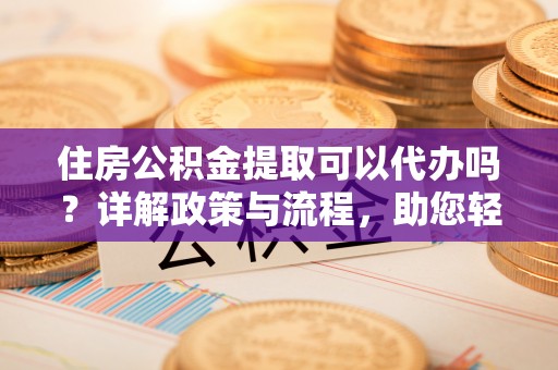 德州住房公积金提取可以代办吗？详解政策与流程，助您轻松解决疑问