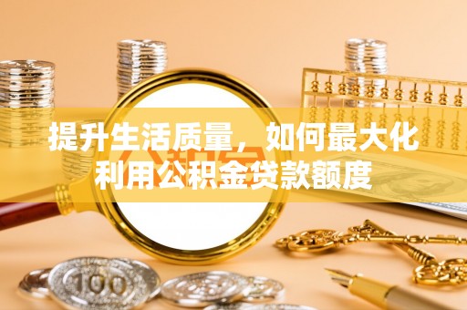 德州提升生活质量，如何最大化利用公积金贷款额度