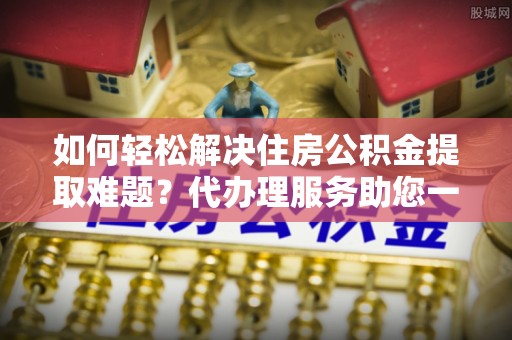 德州如何轻松解决住房公积金提取难题？代办理服务助您一臂之力