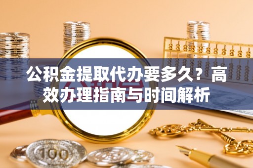 德州公积金提取代办要多久？高效办理指南与时间解析