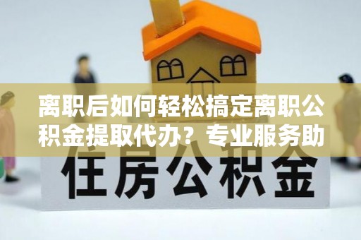 德州离职后如何轻松搞定离职公积金提取代办？专业服务助你一臂之力