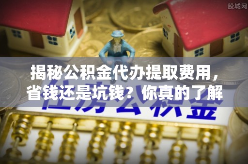 德州揭秘公积金代办提取费用，省钱还是坑钱？你真的了解吗？