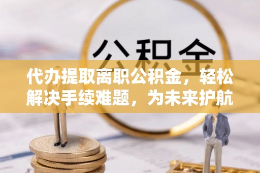 德州代办提取离职公积金，轻松解决手续难题，为未来护航